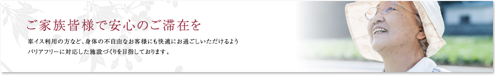 ご家族皆様で安心のご滞在を。車イス利用の方など、身体の不自由なお客様にも快適にお過ごしいただけるようバリアフリーに対応した施設づくりを目指しております。