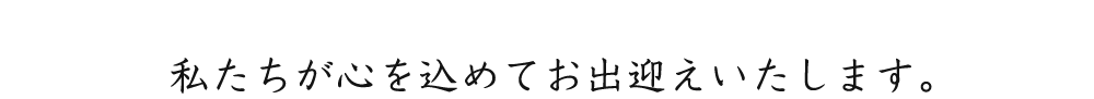 私たちが心を込めてお出迎えいたします。